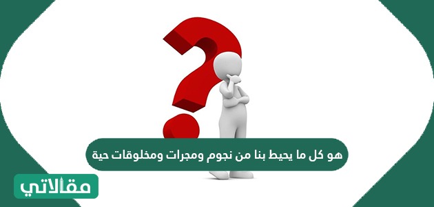 كل مايحيط بنا من نجوم ومجرات ومخلوقات حية يسمى