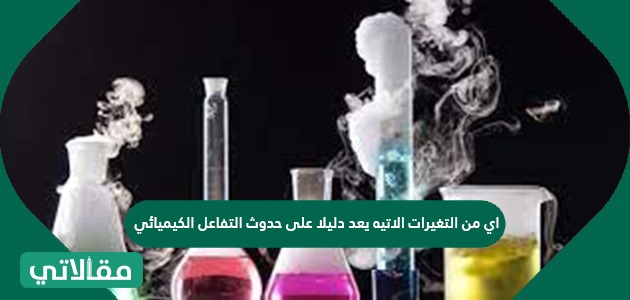 أي من التغيرات الآتية يعد دليلا على حدوث التفاعل الكيميائي