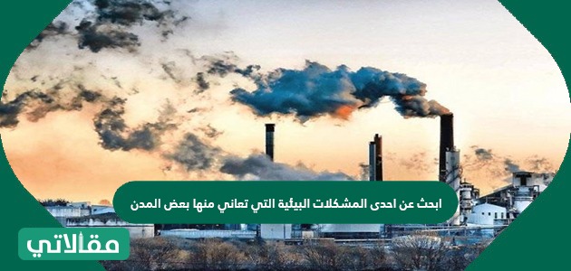 ابحث عن احدى المشكلات البيئية التي تعاني منها بعض المدن