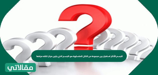 الجسم الأكثر استقرار بين مجموعة من الكتل المتساوية هو الجسم الذي يكون مركز كتلته مرتفعا
