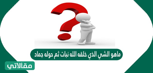 ماهو الشي الذي خلقه الله نبات ثم حوله جماد