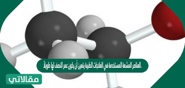 العناصر المشعة المستخدمة في العلاجات الطبية يتعين أن يكون عمر النصف لها طويلاً.