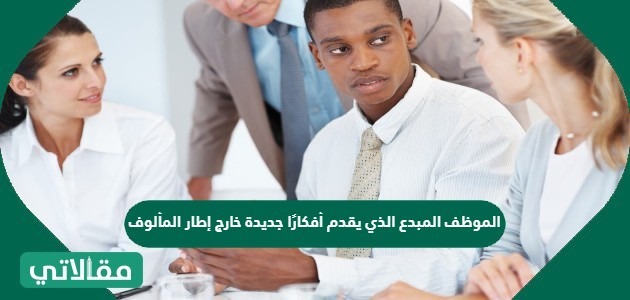 الموظف المبدع الذي يقدم أفكارًا جديدة خارج إطار المألوف ليرفع من ربحية المؤسسة أو يقلل من خسارتها