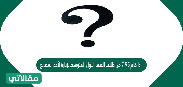 إذا قام 95 ٪ من طلاب الصف الأول المتوسط بزيارة لأحد المصانع في آخر الأسبوع ولم يشارك 7 من طلاب الصف فقط ، فإن عدد طلاب الصف يساوي 140 طالب