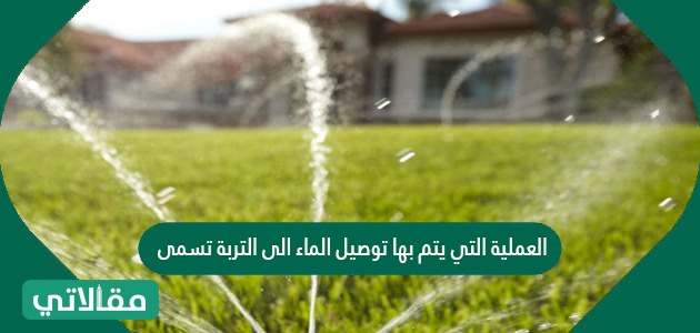 العملية التي يتم بها توصيل الماء الى التربة تسمى ......