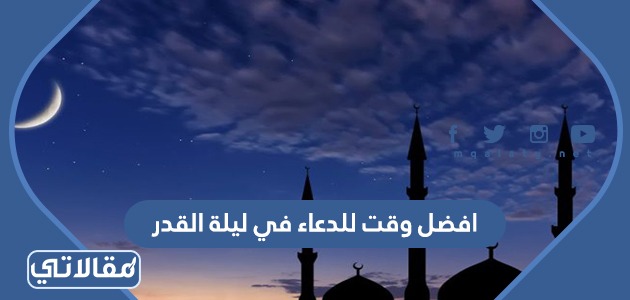 افضل وقت للدعاء في ليلة القدر