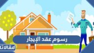كم تبلغ رسوم عقد الإيجار السكني والتجاري في السعودية 2026