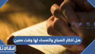 هل اذكار الصباح والمساء لها وقت معين