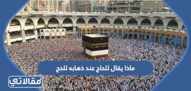 ماذا يقال للحاج عند ذهابه للحج