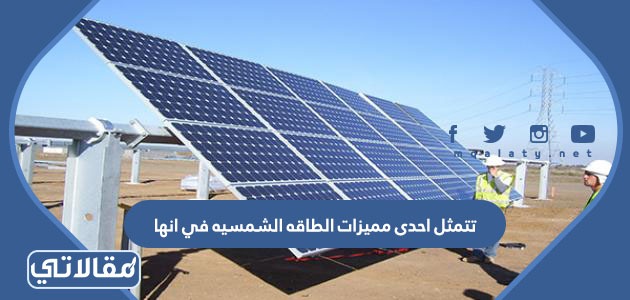تتمثل احدى مميزات الطاقه الشمسيه في انها