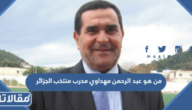 من هو عبد الرحمن مهداوي مدرب منتخب الجزائر