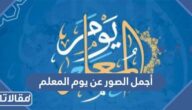 أجمل الصور عن يوم المعلم 2025 ، اجمل خلفيات ورمزيات وثيمات المعلم