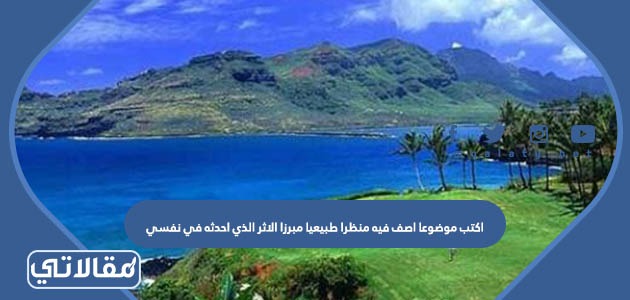 اكتب موضوعا اصف فيه منظرا طبيعيا مبرزا الأثر الذي أحدثه في نفسي