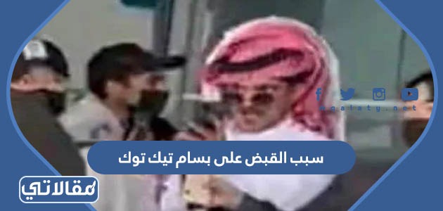 سبب القبض على بسام تيك توك بالتفصيل
