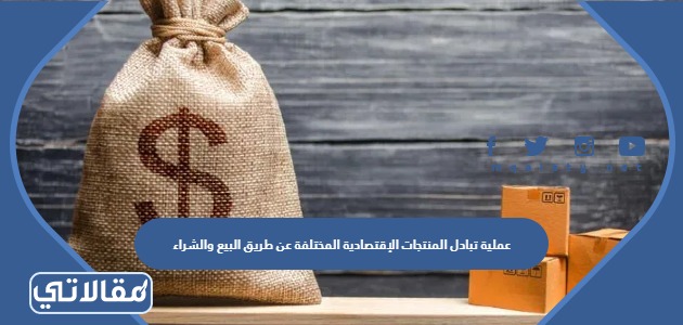 عملية تبادل المنتجات الإقتصادية المختلفة عن طريق البيع والشراء