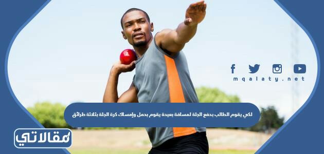 لكي يقوم الطالب بدفع الجلة لمسافة بعيدة يقوم بحمل وإمساك كرة الجلة بثلاثة طرائق