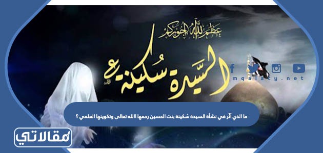 ما الذي أثّر في نشأة السيدة سُكينة بنت الحسين رحمها االله تعالى وتكوينها العلمي ؟