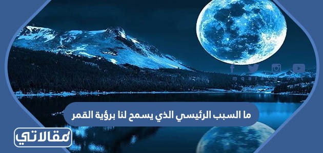 ما السبب الرئيسي الذي يسمح لنا برؤية القمر