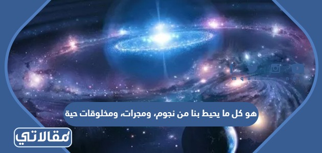 هو كل ما يحيط بنا من نجوم، ومجرات، ومخلوقات حية