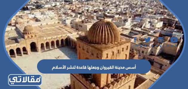 أسس مدينة القيروان وجعلها قاعدة لنشر الأسلام