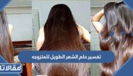 تفسير حلم الشعر الطويل للمتزوجه والحامل والمطلقة