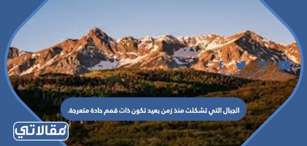الجبال التي تشكلت منذ زمن بعيد تكون ذات قمم حادة متعرجة.