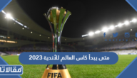 متى يبدأ كاس العالم للأندية 2023 ومتى ينتهي