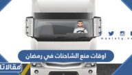 ما هي اوقات منع الشاحنات في رمضان 2023 / 1444