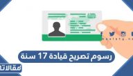 كم رسوم تصريح قيادة 17 سنة 2026 / 1447